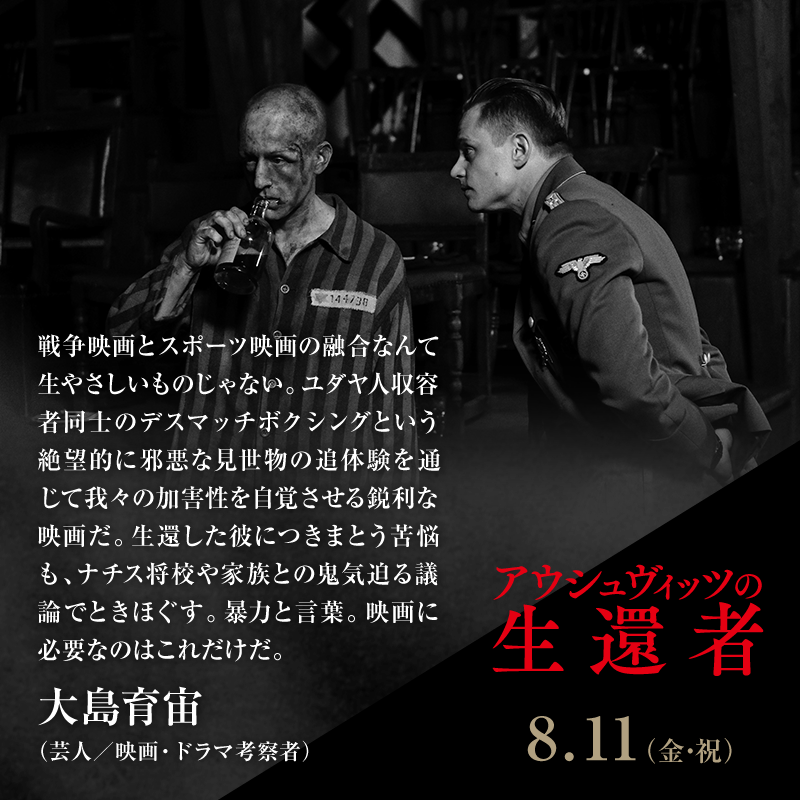 戦争映画とスポーツ映画の融合なんて生やさしいものじゃない。ユダヤ人収容者同士のデスマッチボクシングという絶望的に邪悪な見世物の追体験を通じて我々の加害性を自覚させる鋭利な映画だ。生還した彼につきまとう苦悩も、ナチス将校や家族との鬼気迫る議論でときほぐす。暴力と言葉。 映画に必要なのはこれだけだ。/大島育宙(芸人/映画・ドラマ考察者)